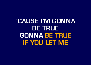 'CAUSE I'M GONNA
BE TRUE

GONNA BE TRUE
IF YOU LET ME