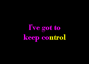 I've got to

keep control