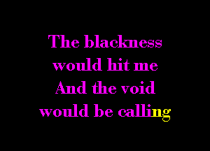 The blaclmess
would hit me
And the void

would be calling

g