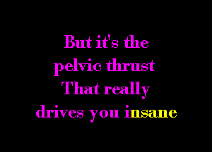 But it's the
pelvic thrust
That really

drives you insane

g