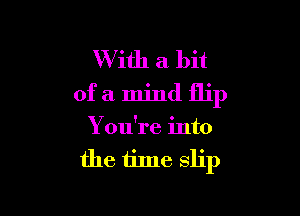 With a bit
of a mind flip

You're into
the tine slip