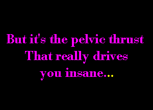 But it's the pelvic thrust
That really drives

you insane...