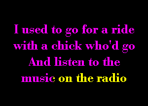 I used to go for a ride

With a chick Who'd go
And listen to the

music 011 the radio