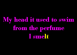 My head it used to swim
from the perfume

I smelt