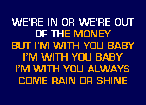 WE'RE IN OR WE'RE OUT
OF THE MONEY
BUT I'M WITH YOU BABY
I'M WITH YOU BABY
I'M WITH YOU ALWAYS
COME RAIN OR SHINE