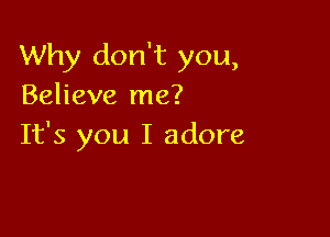 Why don't you,
Believe me?

It's you I adore