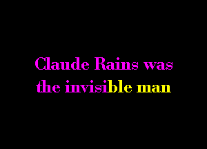 Claude Rains was
the invisible man

g