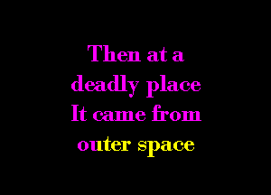 Then at a
deadly place

It came from
outer space