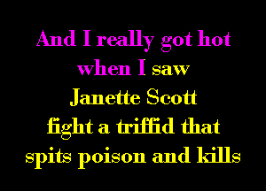 And I really got hot
When I saw
Janette Scott

iight a iriHid that
Spits poison and kills