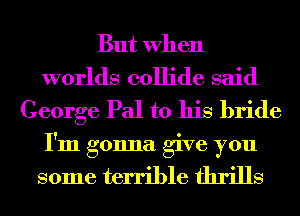 But When
worlds collide said
George Pal to his bride
I'm gonna give you

some terrible thrills