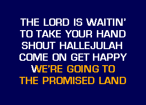 THE LORD IS WAITIN'
TO TAKE YOUR HAND
SHOUT HALLEJULAH
COME ON GET HAPPY
WERE GOING TO
THE PROMISED LAND