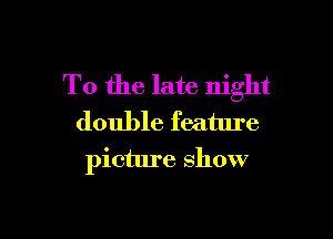 T0 the late night

double feature
picture show