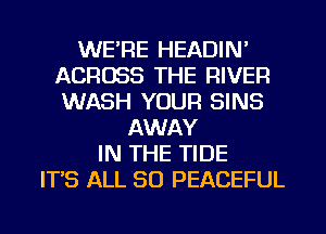 WE'RE HEADIN'
ACROSS THE RIVER
WASH YOUR SINS

AWAY
IN THE TIDE
ITS ALL 80 PEACEFUL