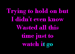 Trying to hold 011 but
I didn't even know

W asted all this
time just to
watch it go