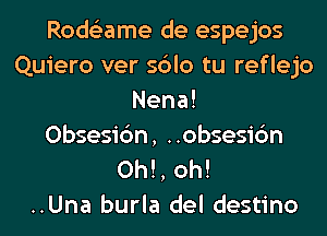 Rode'zame de espejos
Quiero ver sblo tu reflejo

Nena!
Obsesic'm, ..obsesi6n
0h!, oh!

..Una burla del destino