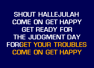 SHOUT HALLEJULAH
COME ON GET HAPPY
GET READY FOR
THE JUDGMENT DAY
FORGET YOUR TROUBLES
COME ON GET HAPPY