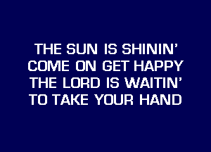 THE SUN IS SHININ'
COME ON GET HAPPY
THE LORD IS WAITIN'
TO TAKE YOUR HAND