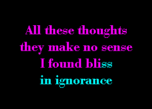 All these thoughts
they make no sense

I found bliss

in ignorance