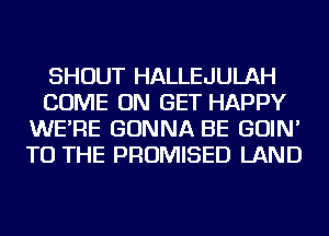 SHOUT HALLEJULAH
COME ON GET HAPPY
WE'RE GONNA BE GOIN'
TO THE PROMISED LAND