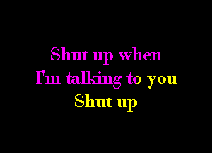 Shut up When

I'm talking to you
Shut 11p