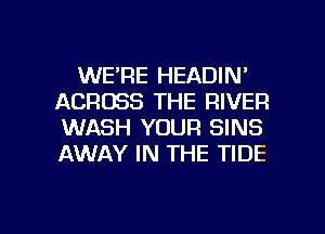 WE'RE HEADIN'
ACROSS THE RIVER
WASH YOUR SINS
AWAY IN THE TIDE

g