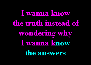 I wanna lmow
the truth instead of
wondering why
I wanna know

the answers I