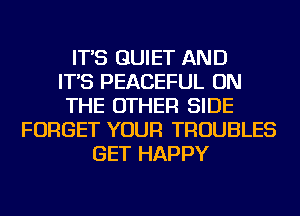 IT'S QUIET AND
IT'S PEACEFUL ON
THE OTHER SIDE
FORGET YOUR TROUBLES
GET HAPPY