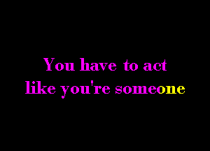 You have to act

like you're someone