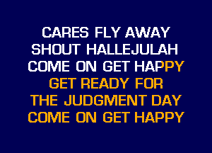 CARES FLY AWAY
SHOUT HALLEJULAH
COME ON GET HAPPY

GET READY FOR
THE JUDGMENT DAY
COME ON GET HAPPY