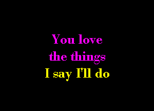 You love

the things
I say I'll do