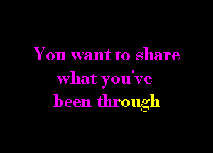 You want to share

what you've

been through