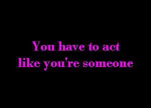 You have to act

like you're someone