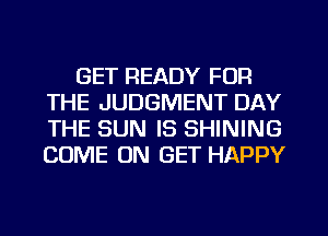 GET READY FOR
THE JUDGMENT DAY
THE SUN IS SHINING
COME ON GET HAPPY