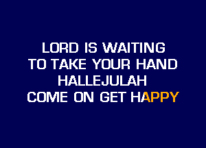 LORD IS WAITING
TO TAKE YOUR HAND
HALLEJULAH
COME ON GET HAPPY