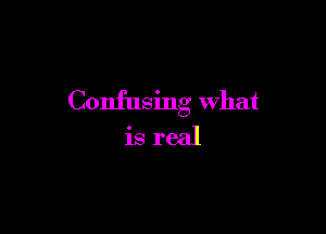 Confusing What

is real