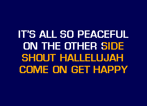 IT'S ALL 50 PEACEFUL
ON THE OTHER SIDE
SHOUT HALLELUJAH
COME ON GET HAPPY