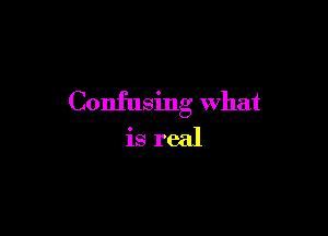 Confusing What

is real