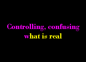 Controlling, confusing

what is real