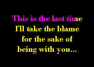 This is the last time
I'll take the blame
for the sake of

being With you...