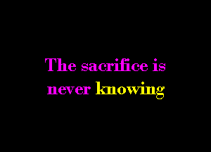 The sacrifice is

never knowing