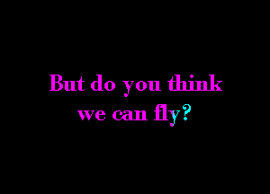 But do you think

we can fly?