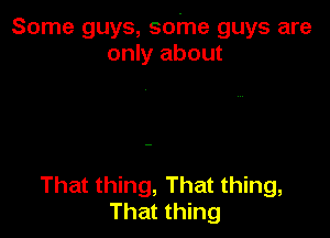 Some guys, some guys are
only about

That thing, That thing,
That thing