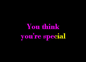 You think

you're special