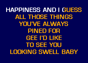 HAPPINESS AND I GUESS
ALL THOSE THINGS
YOU'VE ALWAYS
PINED FOR
GEE I'D LIKE
TO SEE YOU
LOOKING SWELL BABY