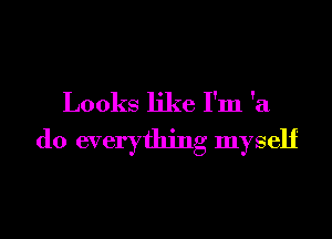 Looks like I'm 'a

do everything myself