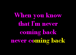 When you know
that I'm never
coming back
never coming back