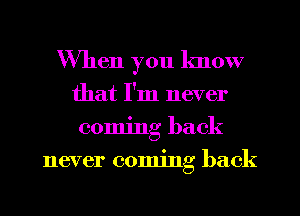 When you know
that I'm never
coming back
never coming back