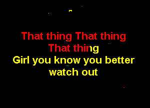 That thing That thing
That thing

Girl you knpw you better
watch out