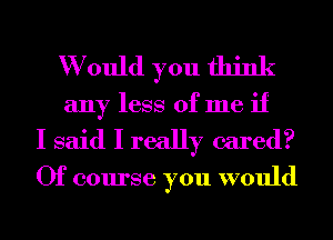 W ould you think
any less of me if

I said I really cared?

Of course you would