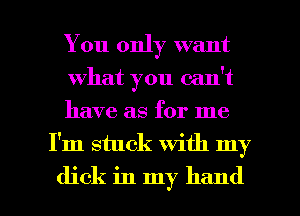 You only want

what you can't

have as for me
I'm stuck with my

dick in my hand I